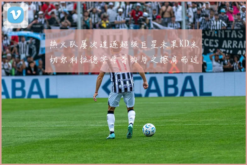 热火队屡次追逐超级巨星未果KD米切尔利拉德字母哥均与之擦肩而过
