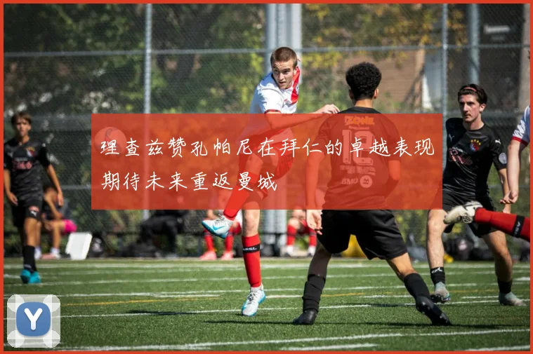 理查兹赞孔帕尼在拜仁的卓越表现期待未来重返曼城