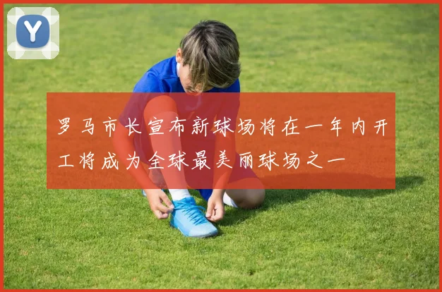 罗马市长宣布新球场将在一年内开工将成为全球最美丽球场之一