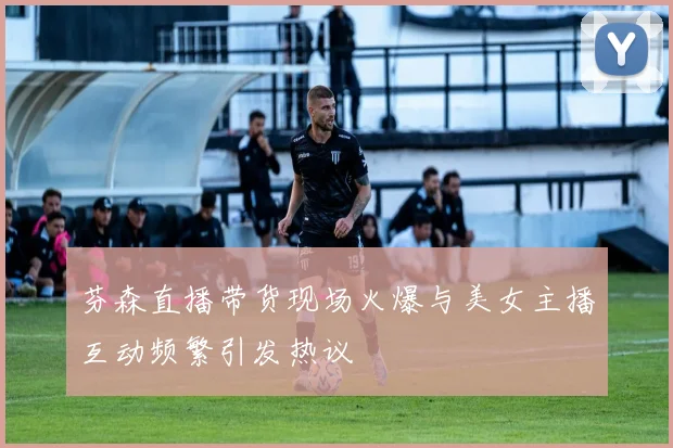 芬森直播带货现场火爆与美女主播互动频繁引发热议