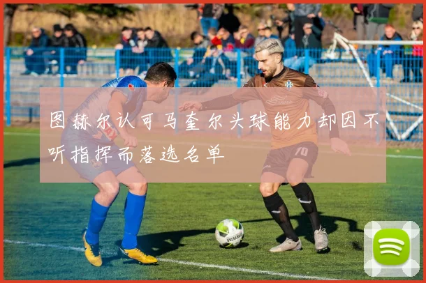 图赫尔认可马奎尔头球能力却因不听指挥而落选名单