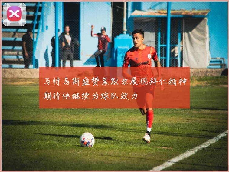 马特乌斯盛赞莱默尔展现拜仁精神期待他继续为球队效力