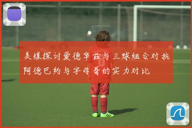 美媒探讨爱德华兹与三球组合对抗阿德巴约与字母哥的实力对比