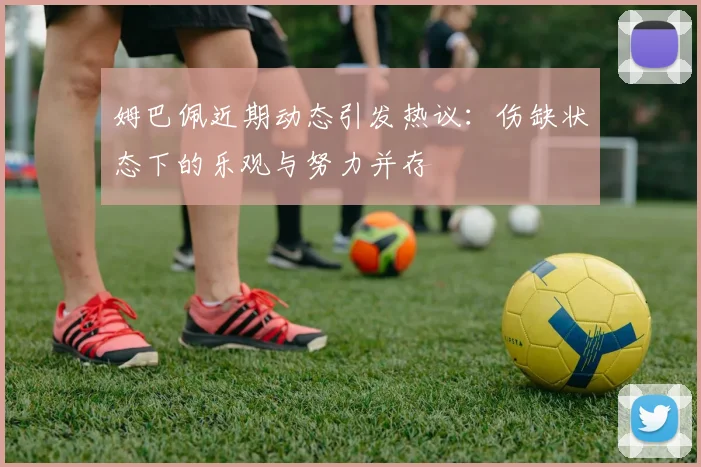 姆巴佩近期动态引发热议：伤缺状态下的乐观与努力并存
