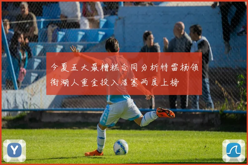 今夏五大最糟糕合同分析特雷杨领衔湖人重金投入活塞两度上榜
