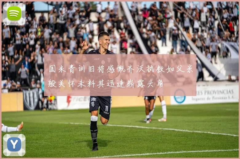 国米青训旧将感慨齐沃执教如父亲般关怀未料其迅速崭露头角