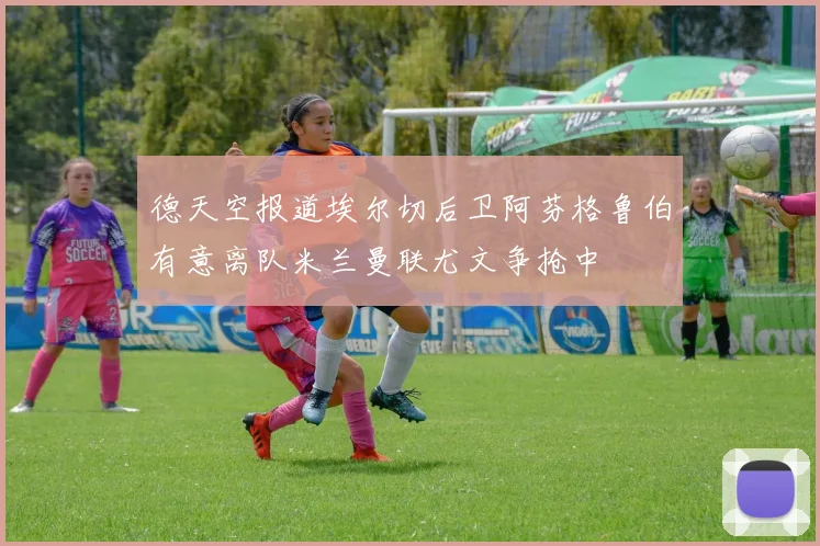 德天空报道埃尔切后卫阿芬格鲁伯有意离队米兰曼联尤文争抢中