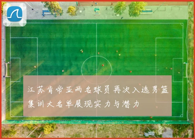 江苏肯帝亚两名球员再次入选男篮集训大名单展现实力与潜力