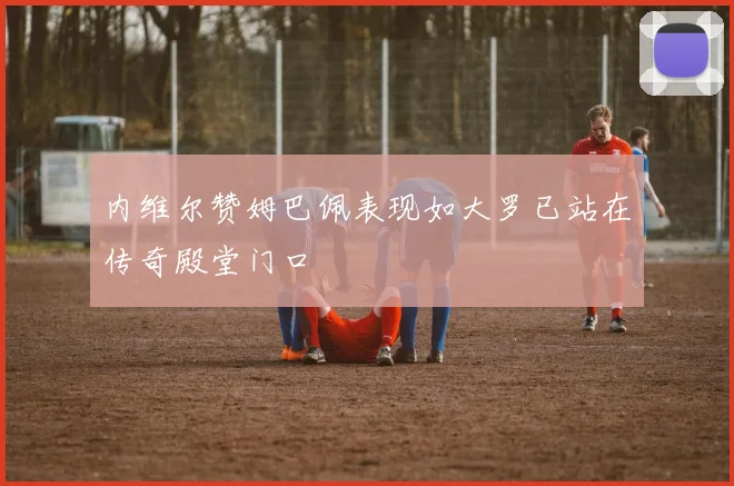 内维尔赞姆巴佩表现如大罗已站在传奇殿堂门口