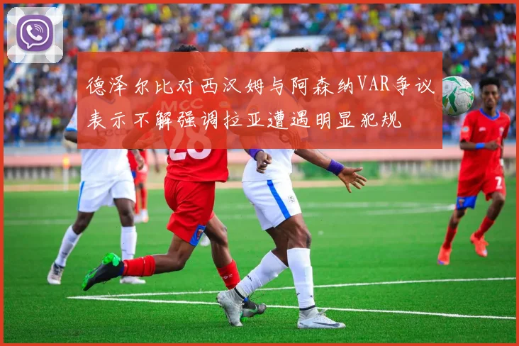 德泽尔比对西汉姆与阿森纳VAR争议表示不解强调拉亚遭遇明显犯规