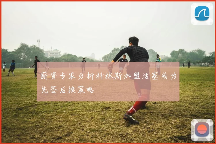 薪资专家分析科林斯加盟活塞或为先签后换策略